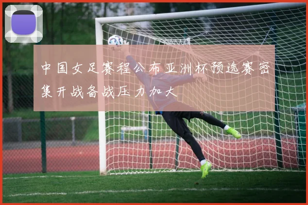 中国女足赛程公布亚洲杯预选赛密集开战备战压力加大