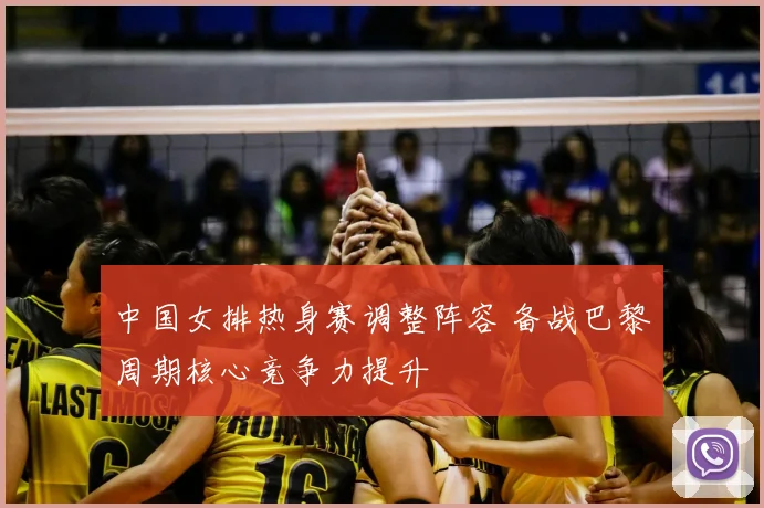 中国女排热身赛调整阵容 备战巴黎周期核心竞争力提升
