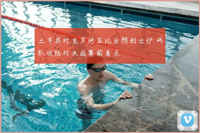 土耳其对克罗地亚比分预测出炉 两队攻防对决成赛前看点