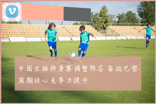 中国女排热身赛调整阵容 备战巴黎周期核心竞争力提升