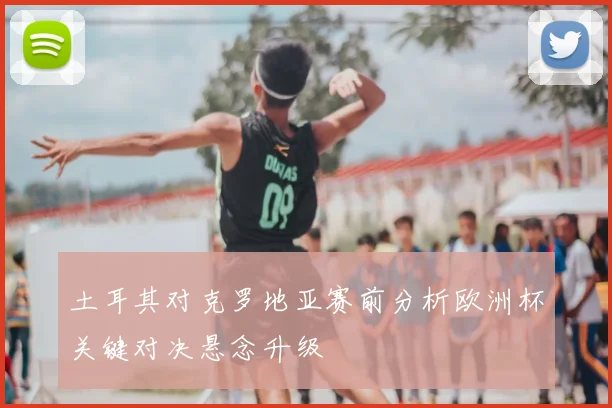 土耳其对克罗地亚赛前分析欧洲杯关键对决悬念升级