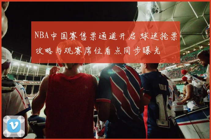 NBA中国赛售票通道开启 球迷抢票攻略与观赛席位看点同步曝光