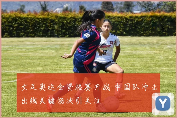 女足奥运会资格赛开战 中国队冲击出线关键场次引关注
