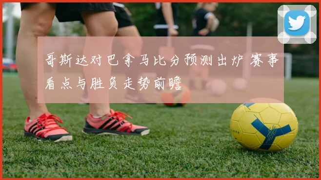 哥斯达对巴拿马比分预测出炉 赛事看点与胜负走势前瞻