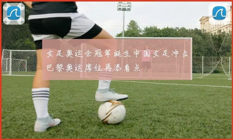 女足奥运会冠军诞生中国女足冲击巴黎奥运席位再添看点