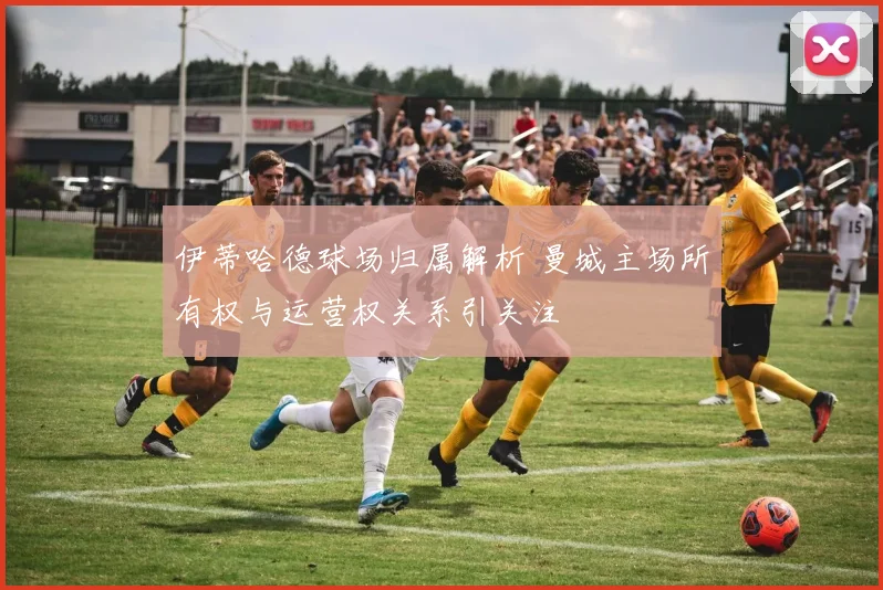 伊蒂哈德球场归属解析 曼城主场所有权与运营权关系引关注